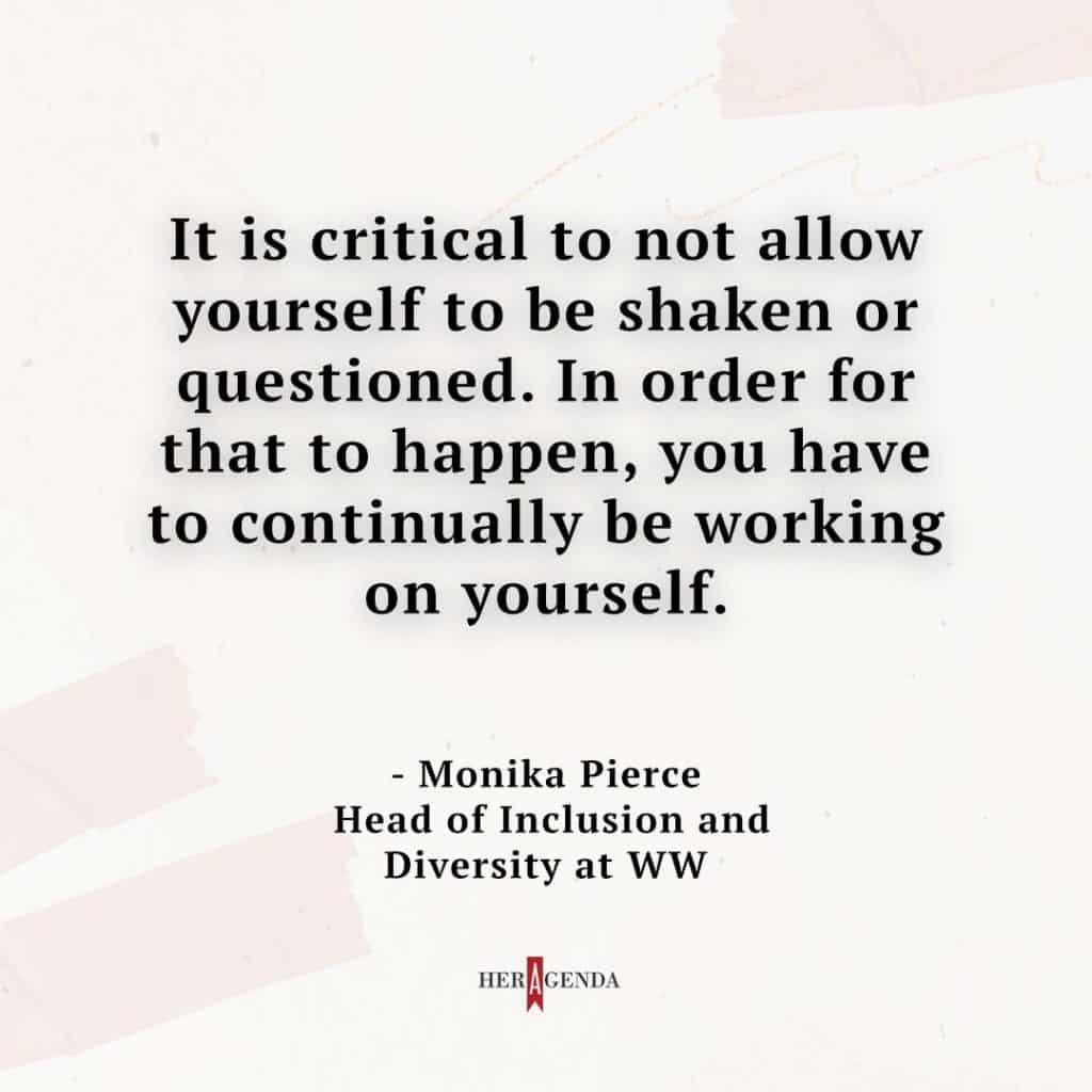 "It is critical to not allow yourself to be shaken or questioned. In order for that to happen, you have to continually be working on yourself." - Monika Pierce WW via Her Agenda