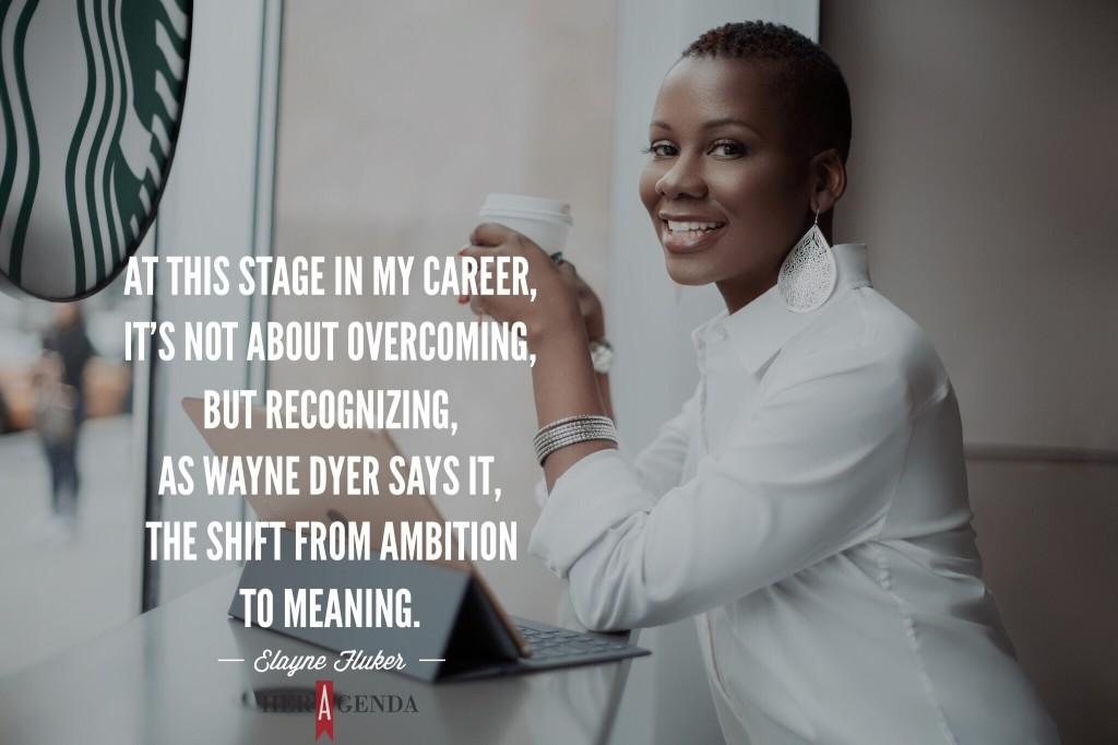 "At this stage in my career, it's not about overcoming, but recognizing, as Wayne Dyer says it, the shift from ambition to meaning." -Elayne Fluker via Her Agenda