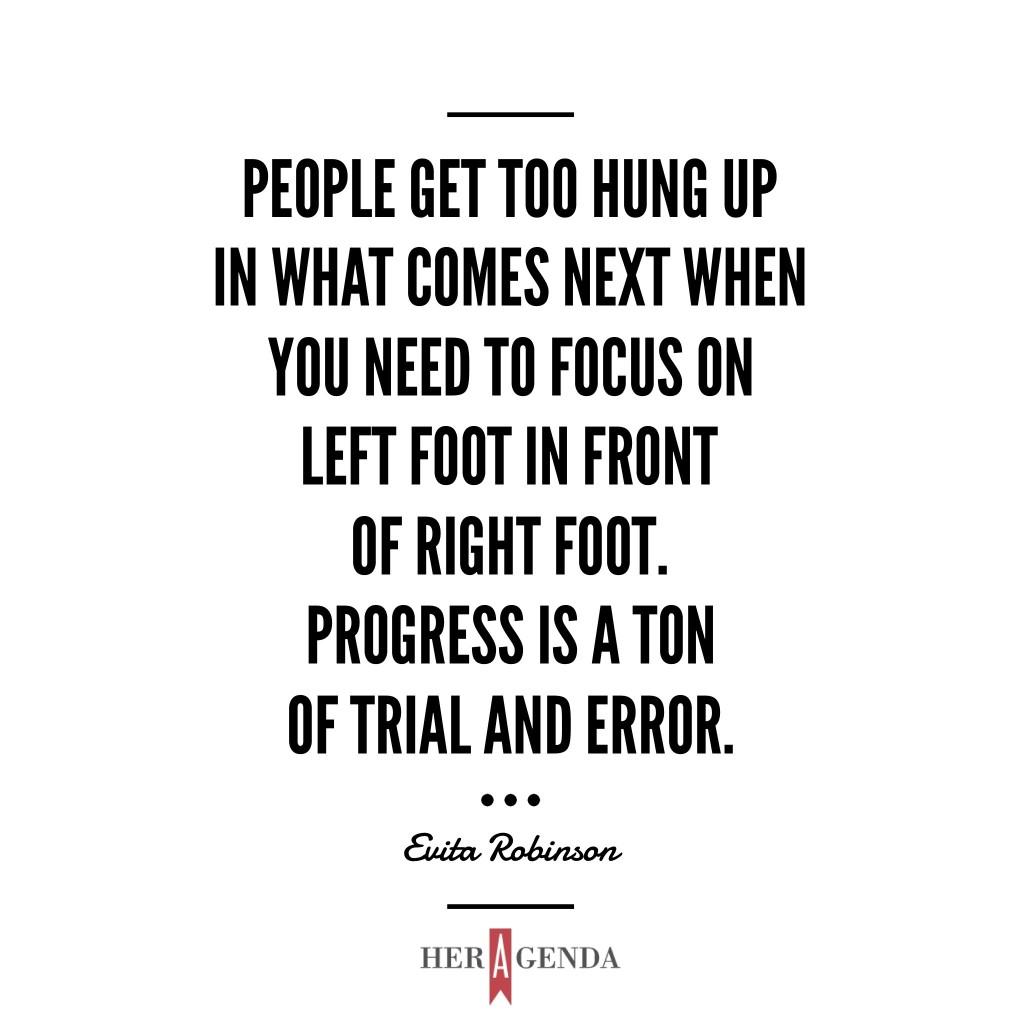 " [People] get too hung up in what comes next when you need to focus on left foot in front of right foot. Progress is a ton of trial and error." -Evita Robinson via Her Agenda