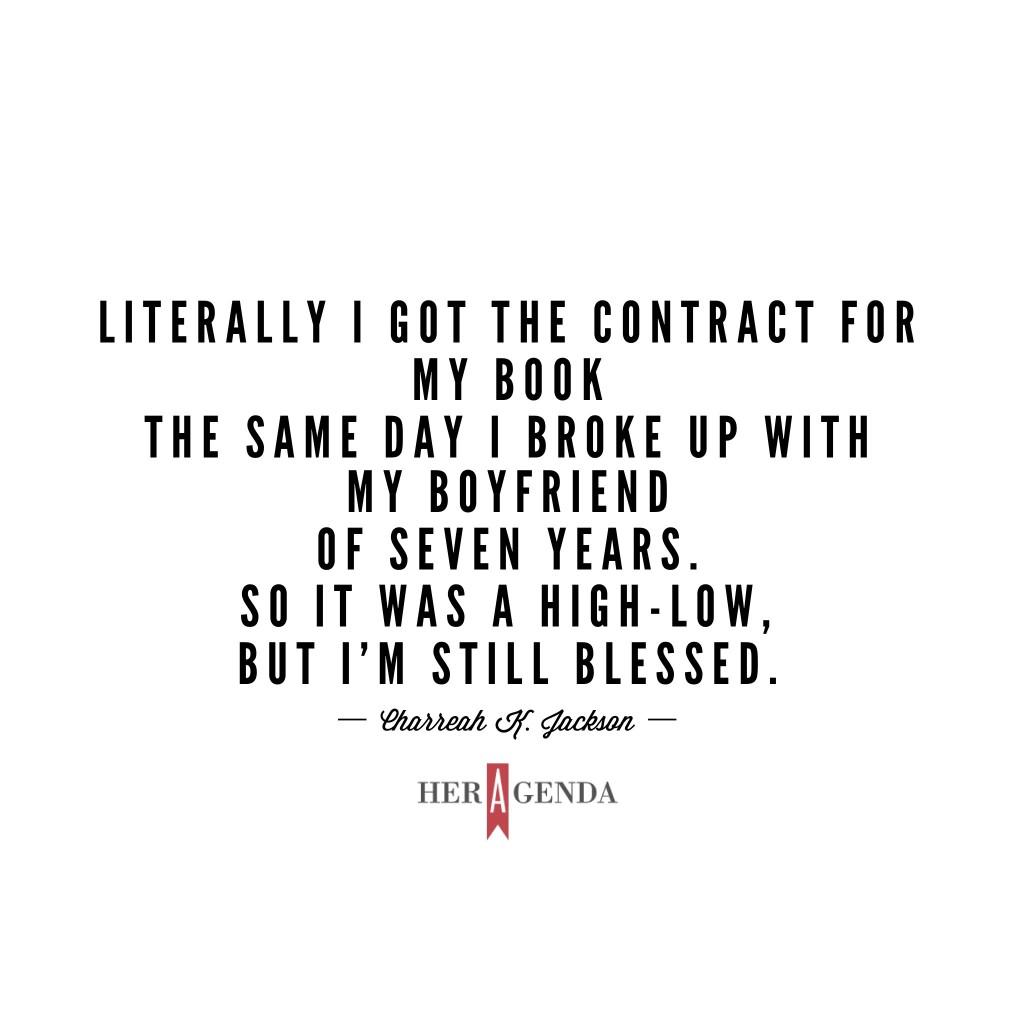 " Literally I got the contract for my book the same day I broke up with my boyfriend of seven years. So it was a high-low, but I’m still blessed." -Charreah K. Jackson via Her Agenda