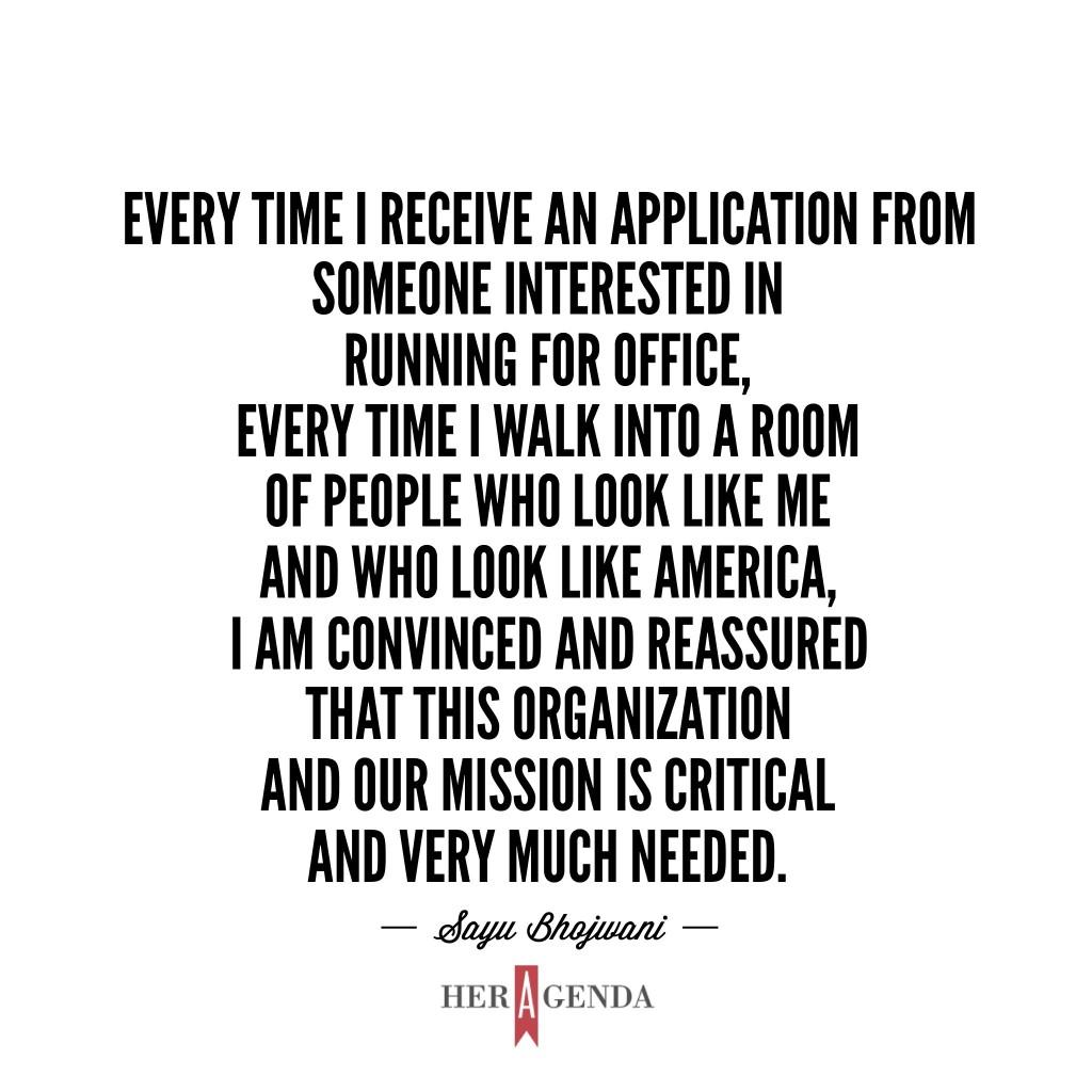 "...every time I receive an application from someone interested in running for office, every time I walk into a room of people who look like me and who look like America I am convinced and reassured that this organization and our mission is critical and very much needed." -Sayu Bhojwani via Her Agenda