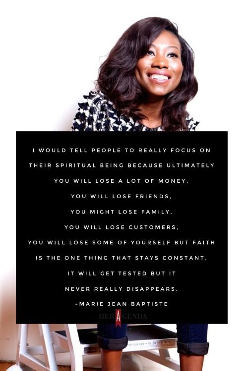 " I would tell people to really focus on their spiritual being because ultimately you will lose a lot of money, you will lose friends, you might lose family, you will lose customers, you will lose some of yourself, but faith is the one thing that stays constant." -Marie Jean Baptiste via Her Agenda