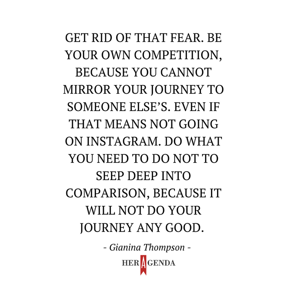 " get rid of that fear. Be your own competition, because you cannot mirror your journey to someone else’s. Even if that means not going on Instagram. Do what you need to do not to seep deep into comparison, because it will not do your journey any good." -Gianina Thompson via Her Agenda