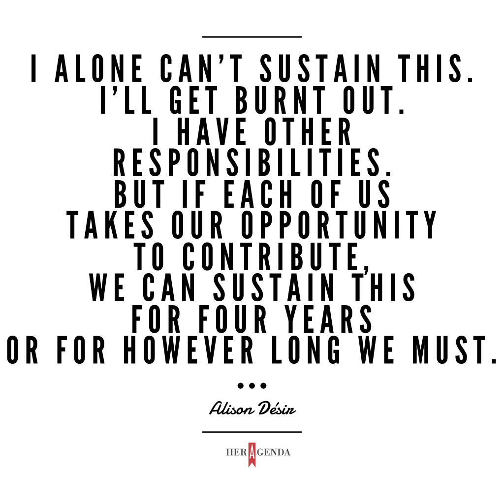 " I alone can’t sustain this. I’ll get burnt out. I have other responsibilities. But if each of us takes our opportunity to contribute, we can sustain this for four years or for however long we must." -Alison Desir via Her Agenda