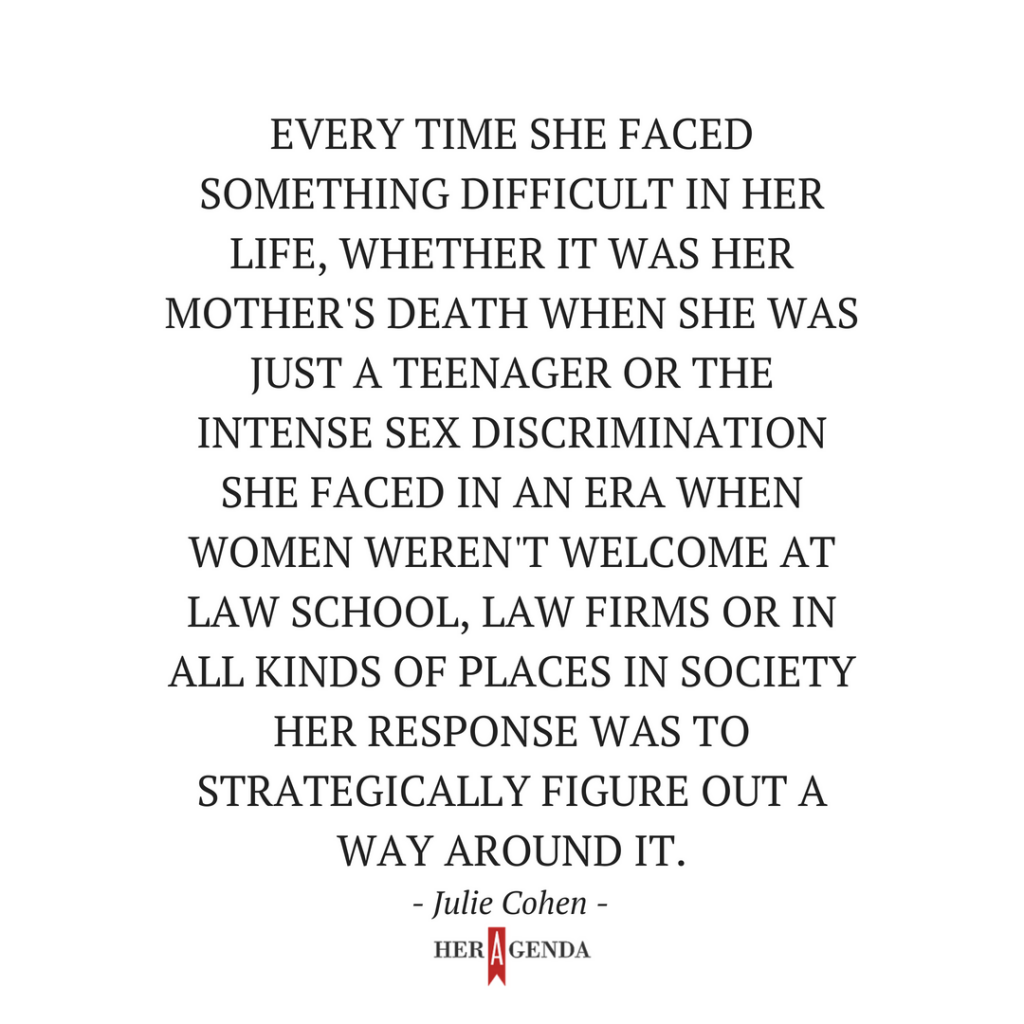 Every time she faced something difficult in her life, whether it was her mother's death when she was just a teenager or the intense sex discrimination she faced in an era when women weren't welcome at law school, law firms or in all kinds of places in society, her response was to strategically figure out a way around it. Julie cohen on RBG