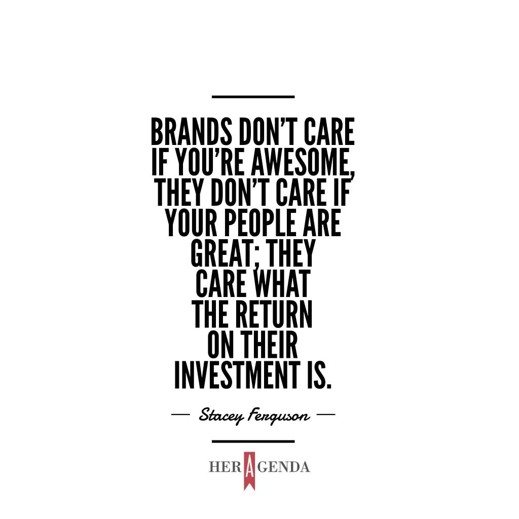 "Brands don’t care if you’re awesome, they don’t care if your people are great; they care what the return on their investment is." - A Peek Inside Her Agenda: Stacey Ferguson