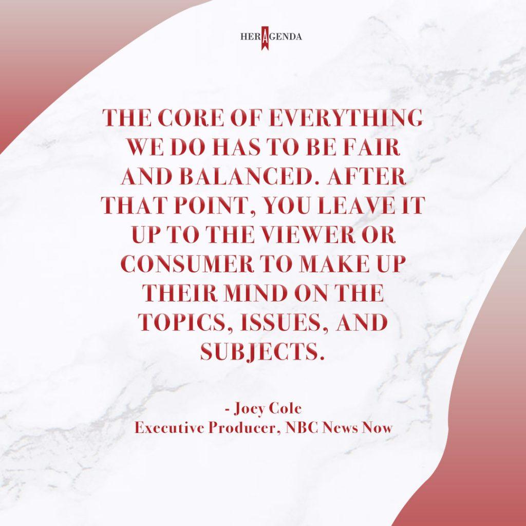 ". The core of everything we do has to be fair and balanced. After that point, you leave it up to the viewer or consumer to make up their mind on the topics, issues, and subjects." - Joey Cole via Her Agenda