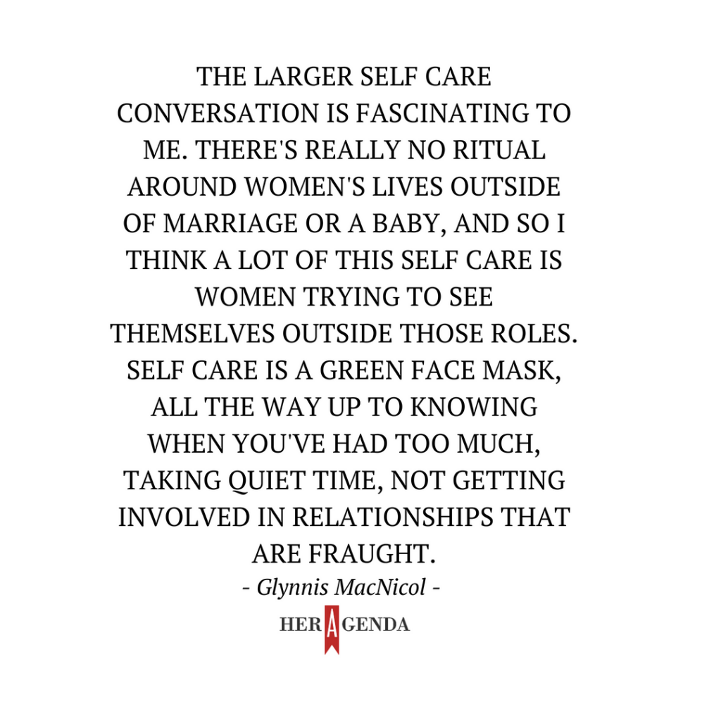 "he larger self care conversation is fascinating to me. There's really no ritual around women's lives outside of marriage or a baby, and so I think a lot of this self care is women trying to see themselves outside those roles. Self care is a green face mask, all the way up to knowing when you've had too much, taking quiet time, not getting involved in relationships that are fraught." -Glynnis MacNicol via Her Agenda