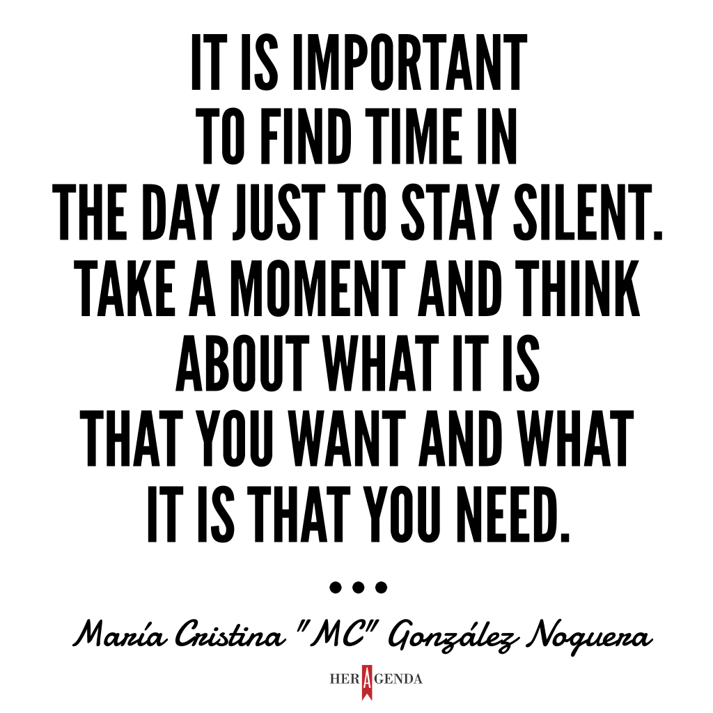 "It is important to find time in the day to just stay silent for a second, take a moment, and think about what is it that you want and what is it that you need, whether it's for your own personal success, or for the success of the company, the cause or the issue that you're working for." María Cristina “MC” González Noguera via Her Agenda