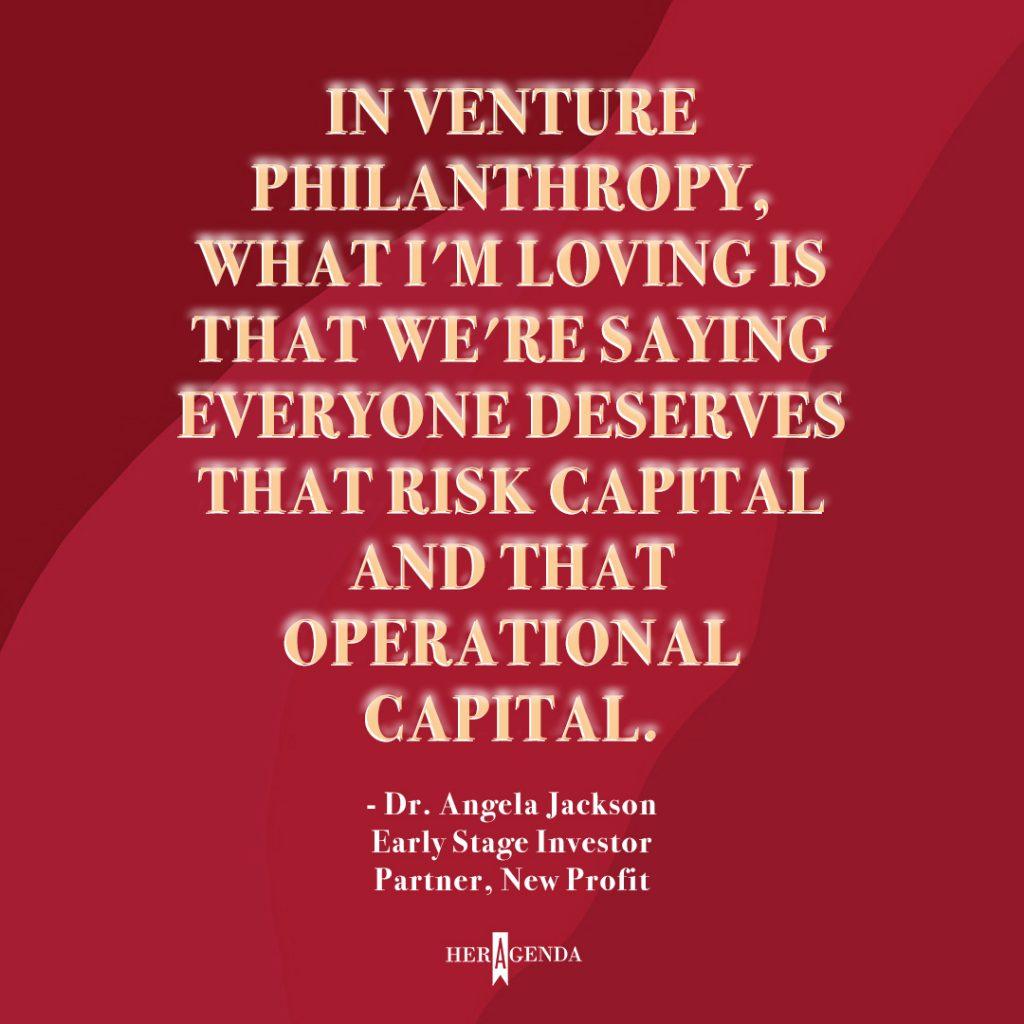 "in venture philanthropy, what I'm loving is that we're saying everyone deserves that risk capital and that operational capital." - Dr. Angela Jackson, Partner New Profit via Her Agenda