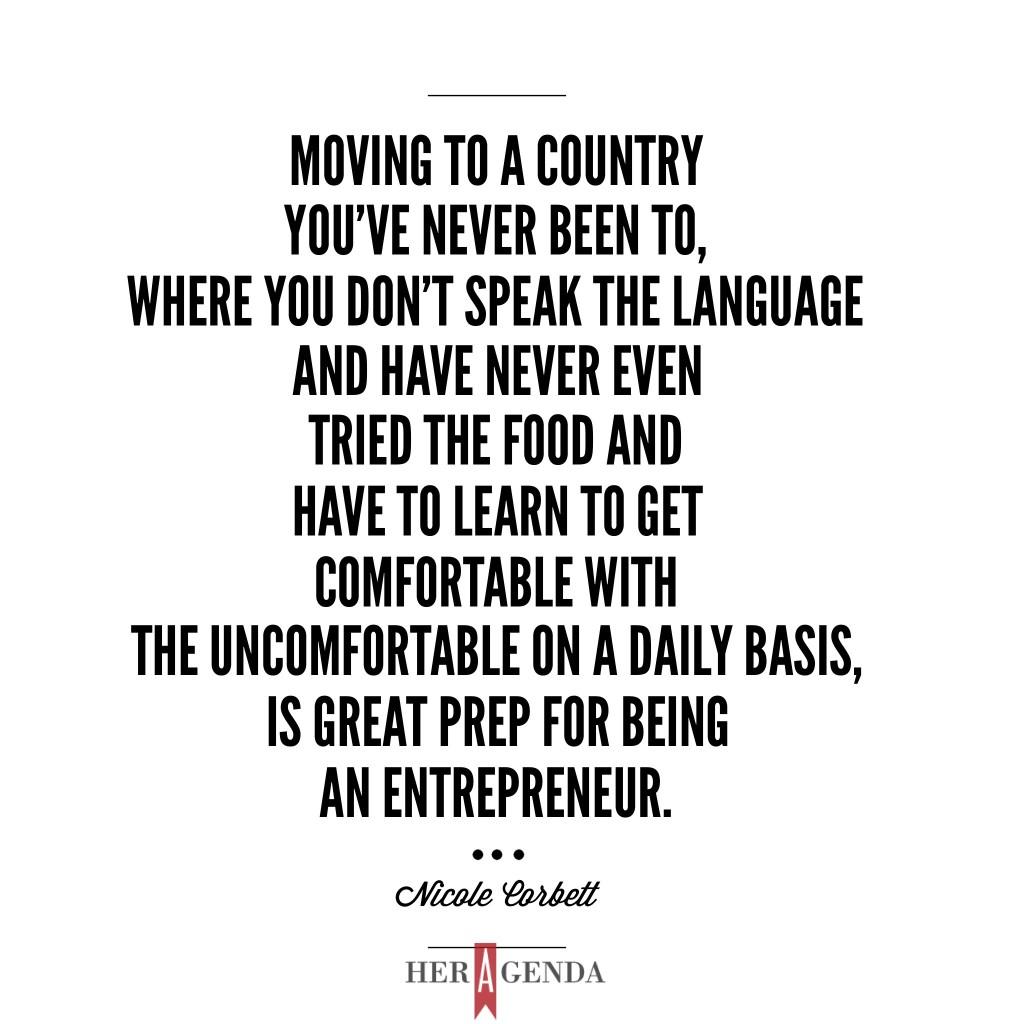 "Moving to a country you’ve never been to, where you don’t speak the language and have never even tried the food and [have to learn to] get comfortable with the uncomfortable on a daily basis, is great prep for being an entrepreneur." -Nicole Corbett, CEO Worn