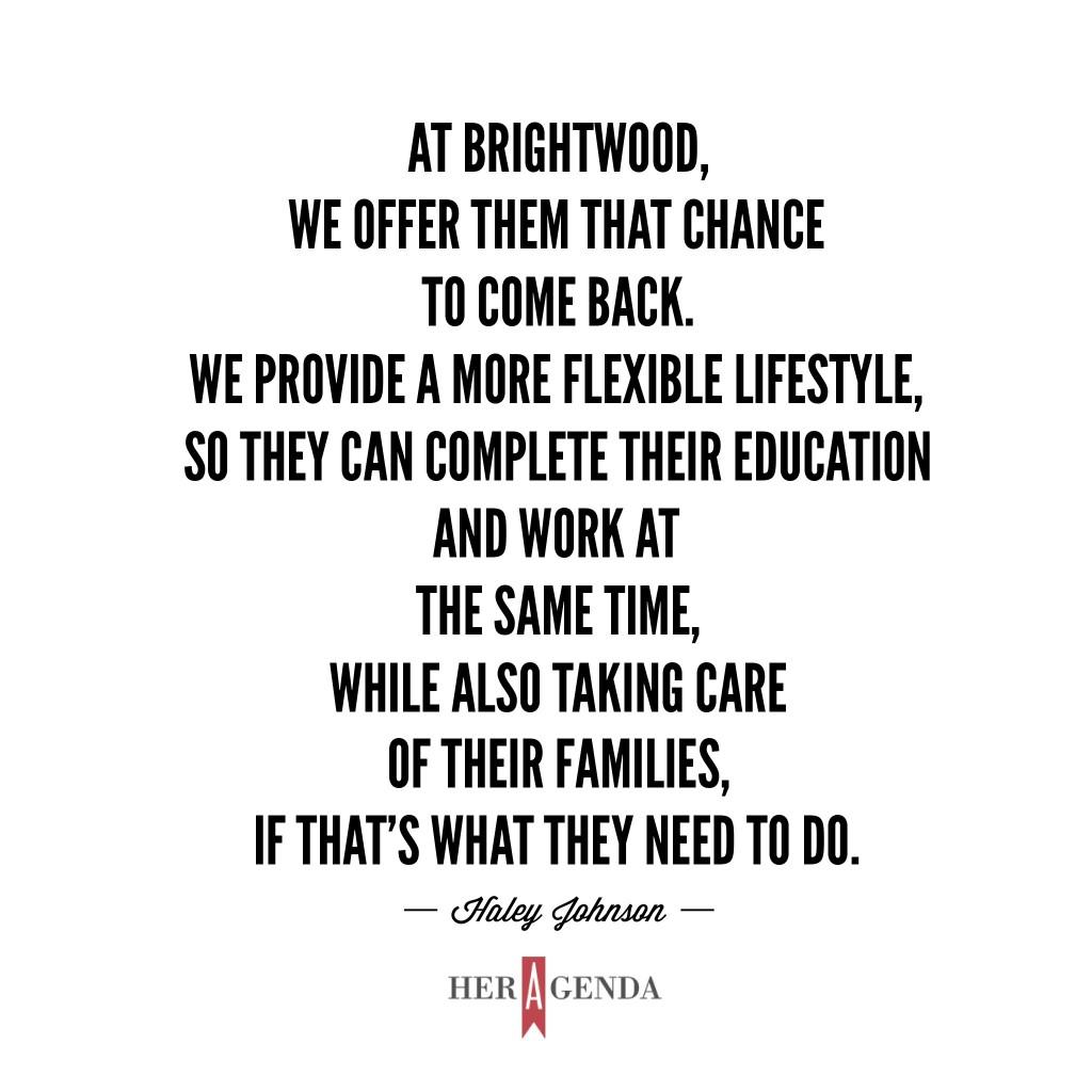 "At Brightwood, we offer them that chance to come back. We provide a more flexible lifestyle, so they can complete their education and work at the same time, while also taking care of their families, if that’s what they need to do." -Haley Johnson, Brightwood College via Her Agenda