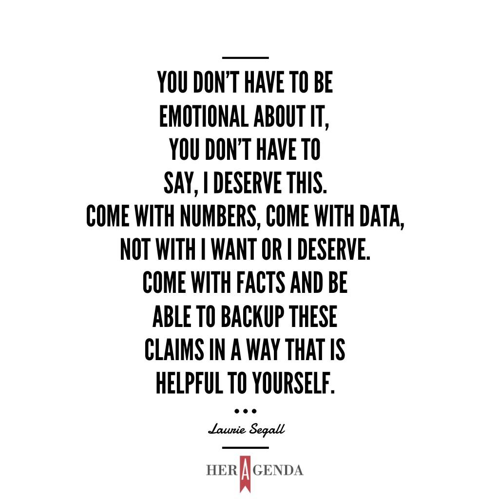 "You don't have to be emotional about it, you don't have to say, 'I deserve this.' Come with numbers, come with data, not with 'I want' or 'I deserve.' Come with facts and be able to backup these claims in a way that is helpful to yourself." -Laurie Segall via Her Agenda