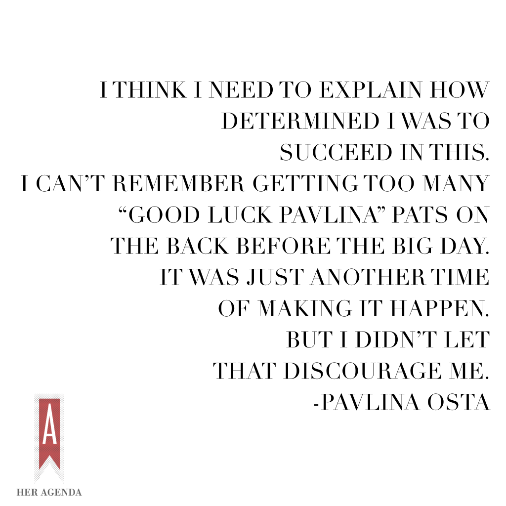 "I think I need to explain how determined I was to succeed in this. I can’t remember getting too many “good luck Pavlina” pats on the back before the big day. It was just another time of making it happen. But I didn’t let that discourage me." -Pavlina Osta via Her Agenda