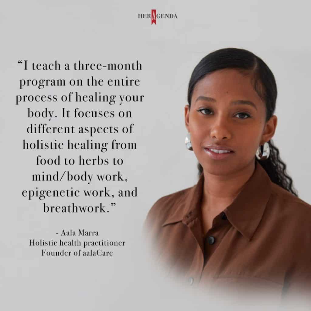 "I teach a three-month program on the entire process of healing your body. It focuses on different aspects of holistic healing from food to herbs to mind/body work, epigenetic work, and breathwork." - Aala Marra via Her Agenda