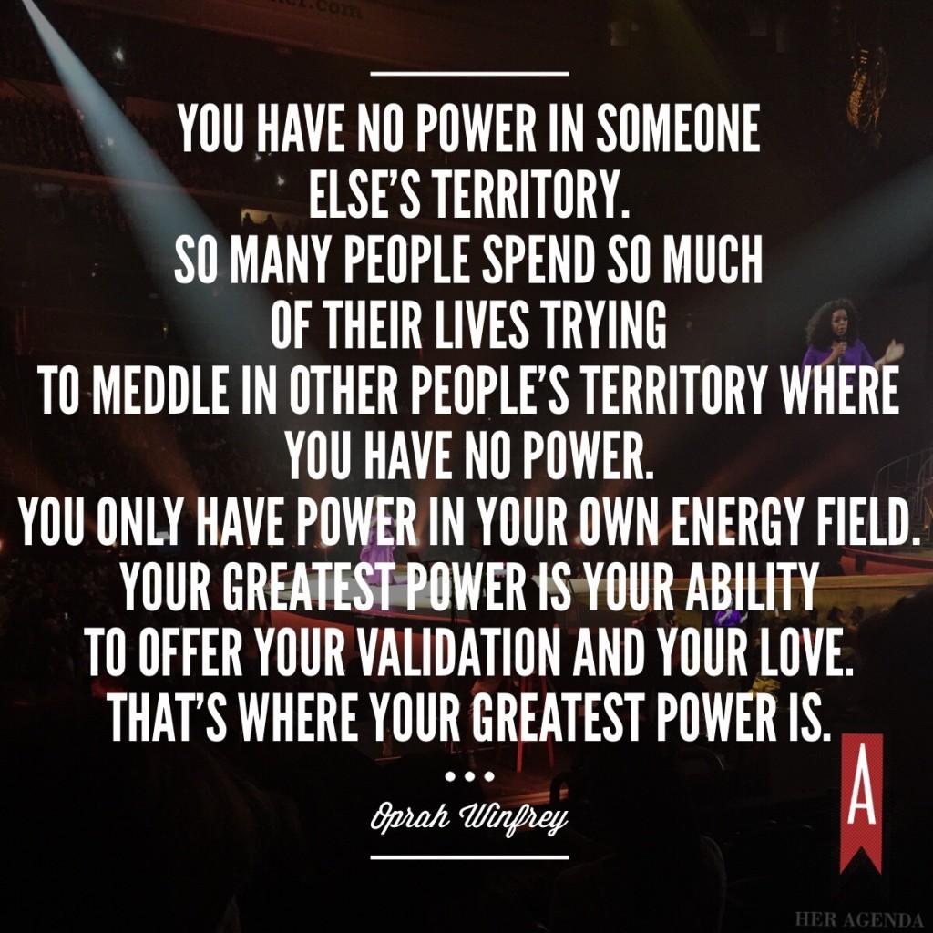 You have no power in someone else’s territory. So many people spend so much of their lives trying to meddle in other people's territory where you have no power. You only have power in your own energy field. Your greatest power is your ability to offer your validation and your love. That’s where your greatest power is.