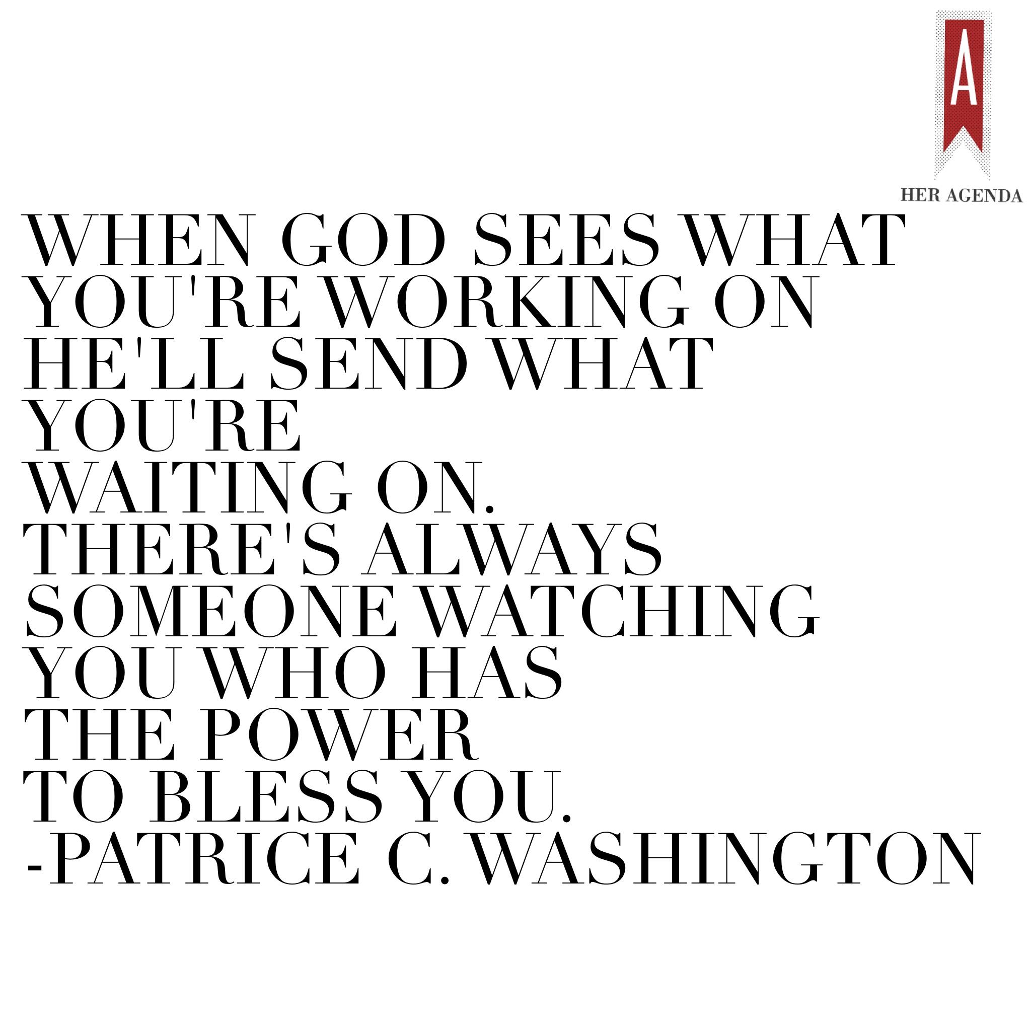 "When God sees what you're working on He'll send what you're waiting on. There's always someone watching you who has the power to bless you." -Patrice C. Washington