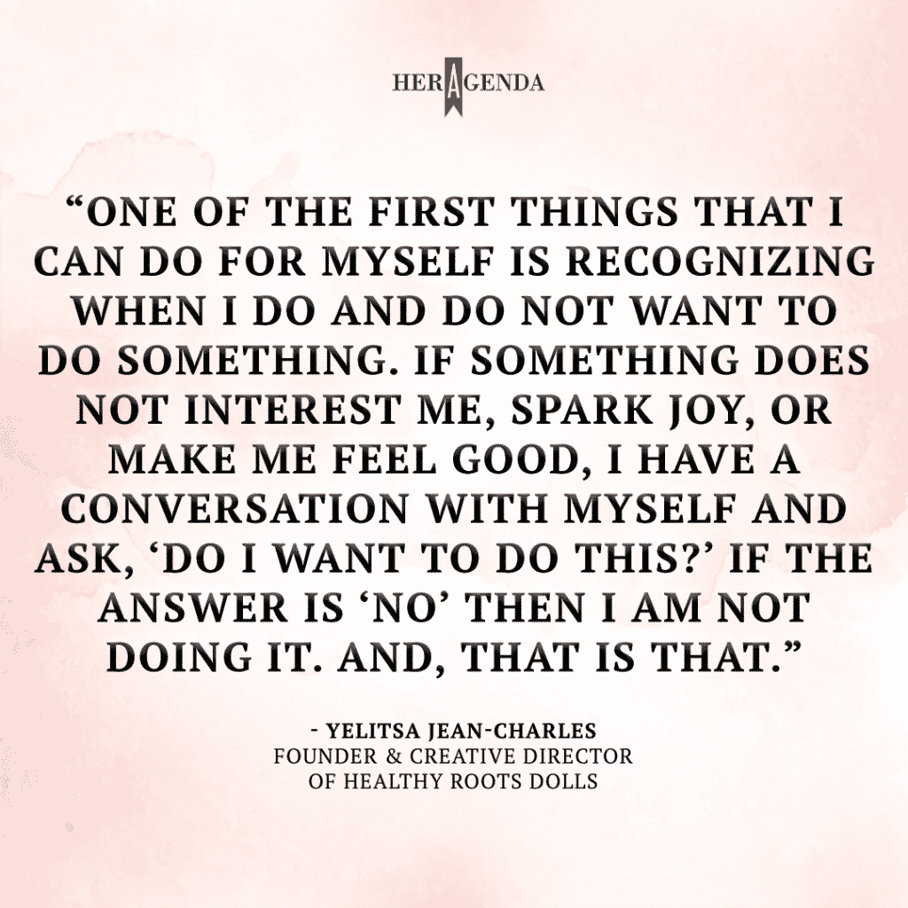 "One of the first things that I can do for myself is recognizing when I do and do not want to do something. If something does not interest me, spark joy, or make me feel good, I have a conversation with myself and ask, ‘Do I want to do this?’ If the answer is ‘No’ then I am not doing it. And, that is that." -Yelitsa Jean-Charles via Her Agenda