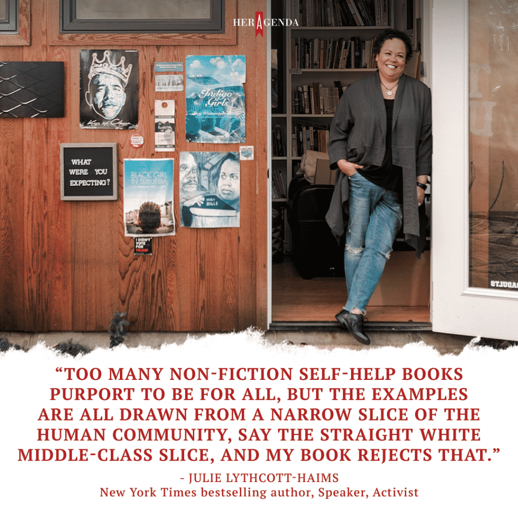 "Too many non-fiction self-help books purport to be for all, but the examples are all drawn from a narrow slice of the human community, say the straight white middle-class slice, and my book rejects that." -Julie Lythcott-Haimes via Her Agenda