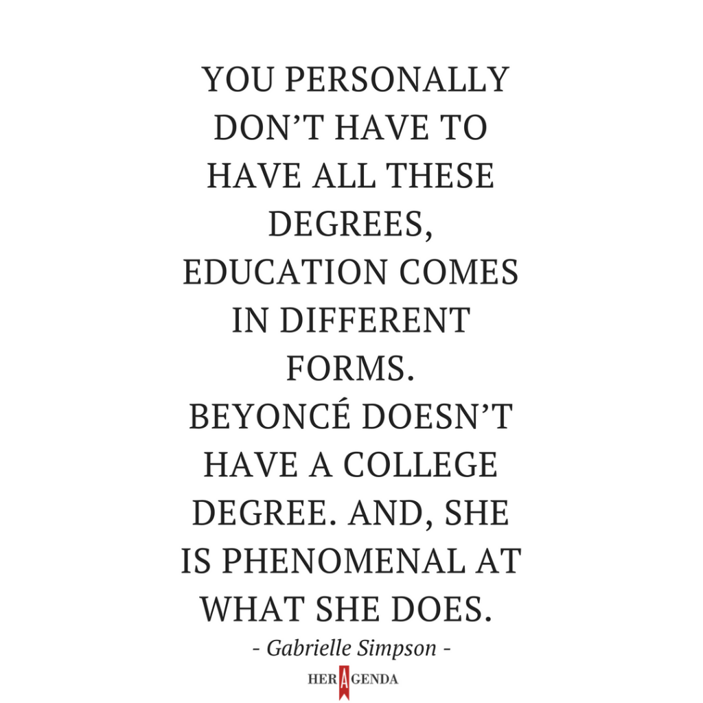 "you personally don’t have to have all these degrees, education comes in different forms. Beyoncé doesn’t have a college degree. And, she is phenomenal at what she does." -Gabrielle Simpson via Her Agenda