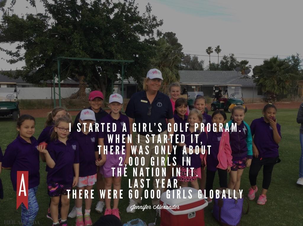 "I started a girl’s golf program. When I started it, there was only about 2,000 girls in the nation in it. Last year, there were 60,000 girls globally." -Jennifer Alexander via Her Agenda Golf Academy of America