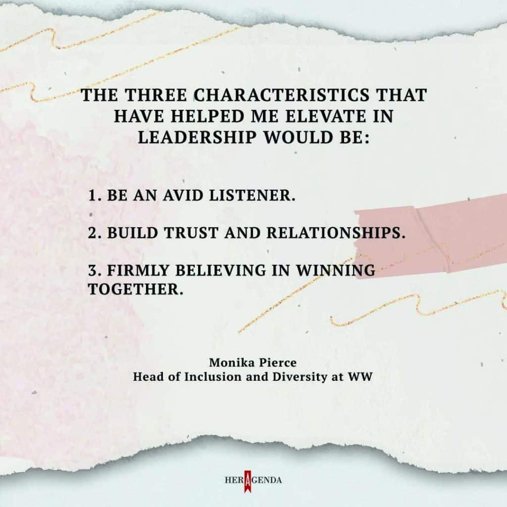 The three characteristics that have helped me elevate in leadership would be: Be an avid listener. Build trust and relationships. Firmly believing in winning together. - Monika Pierce WW via Her Agenda