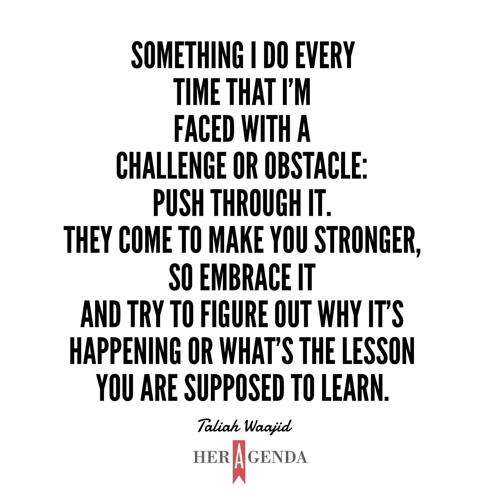 "Something I do every time that I'm faced with a challenge or obstacle: push through it. They come to make you stronger, so embrace it and try to figure out why it's happening or what's the lesson you are supposed to learn." -Taliah Waajid