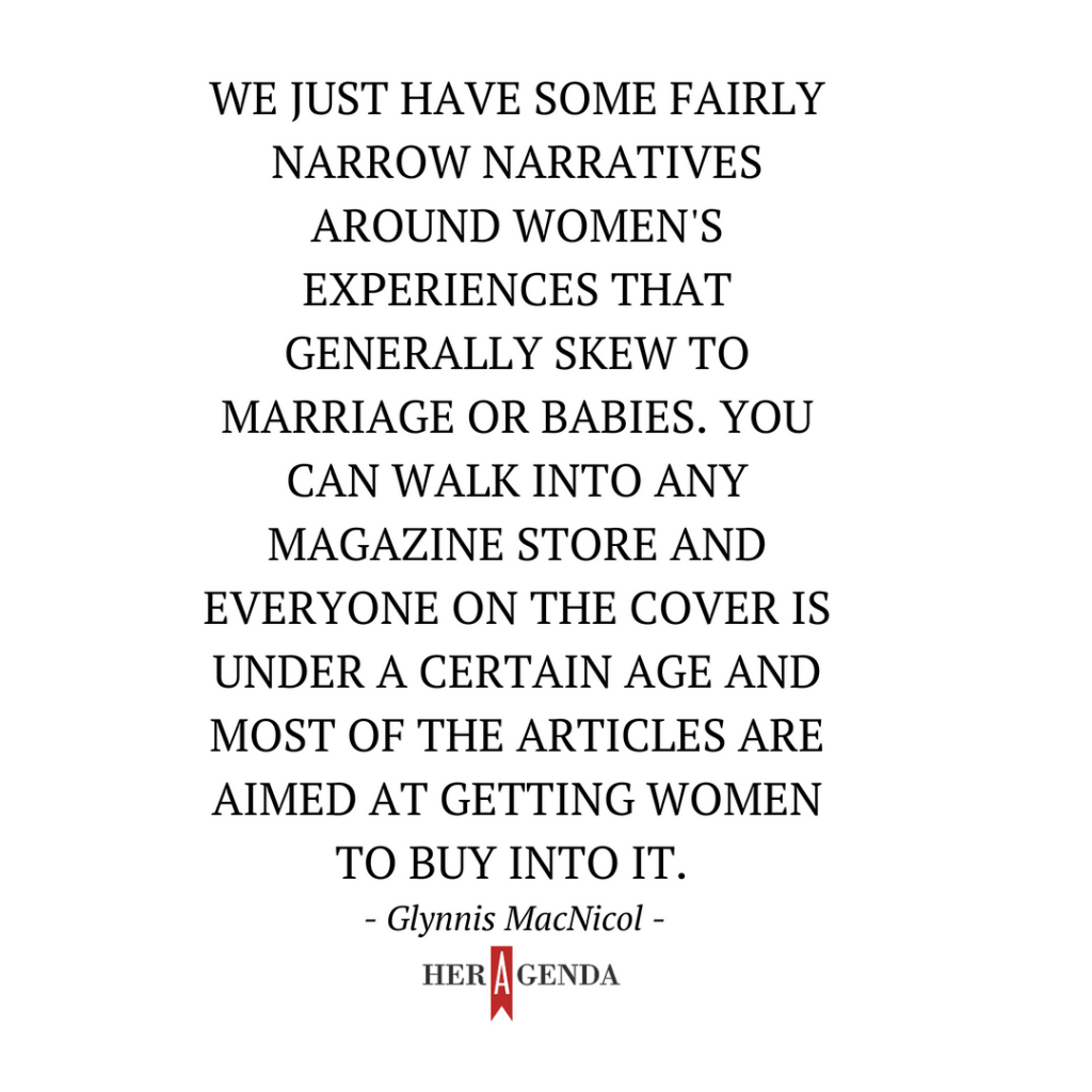 "We just have some fairly narrow narratives around women's experiences that generally skew to marriage or babies. You can walk into any magazine store and everyone on the cover is under a certain age and most of the articles are aimed at getting women to buy into it." -Glynnis MacNicol via Her Agenda