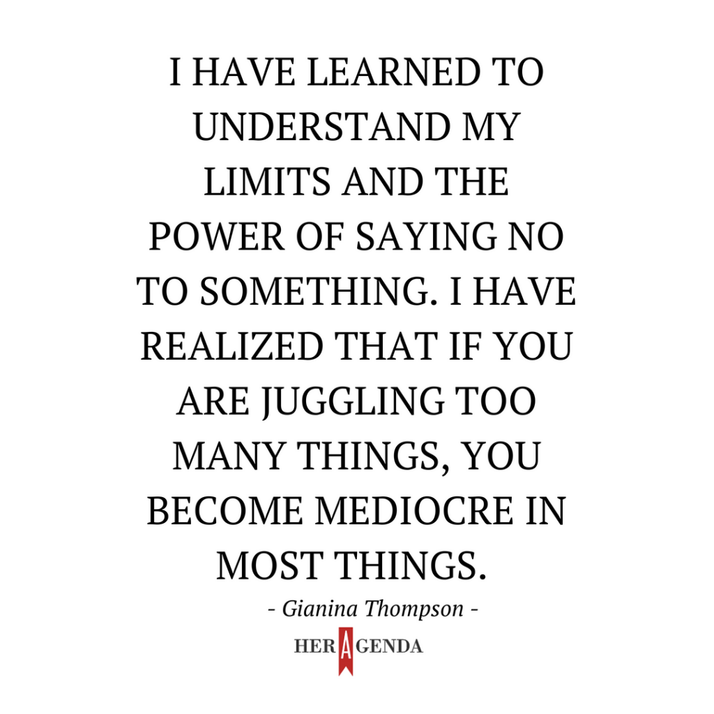 "I have learned to understand my limits and the power of saying no to something. I have realized that if you are juggling too many things, you become mediocre in most things." -Gianina Thompson via Her Agenda