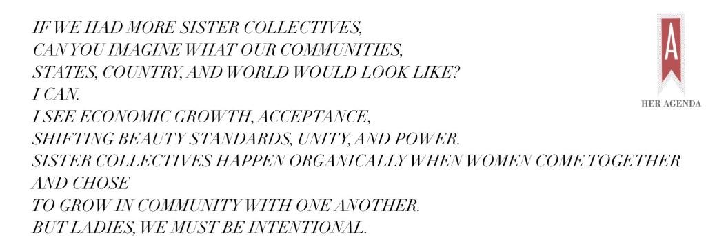 If we had more sister collectives, can you imagine what our communities, states, country, and world would look like? I can. I see economic growth, acceptance, shifting beauty standards, unity, and power. Sister collectives happen organically when women come together and chose to grow in community with one another. But ladies, we must be intentional.