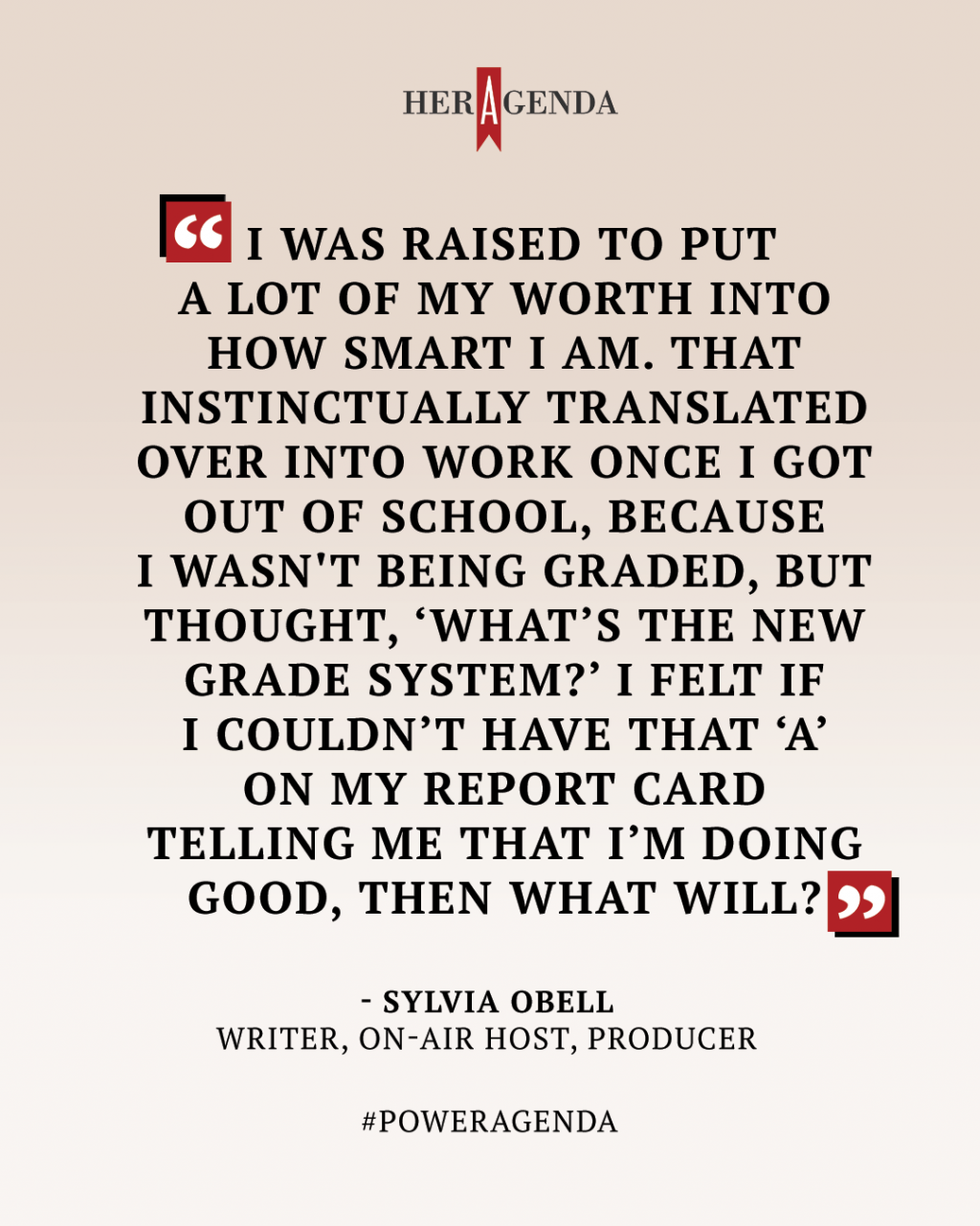 " I was raised to put a lot of my worth into how smart I am. That instinctually translated over into work once I got out of school, because I wasn't being graded, but thought, ‘What’s the new grade system?’ I felt if I couldn’t have that ‘A’ on my report card telling me that I’m doing good, then what will?" -Sylvia Obell via Her Agenda