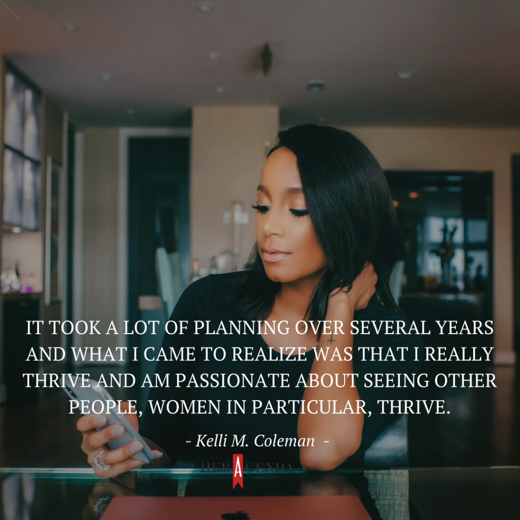 "t took a lot of planning over several years and what I came to realize was that I really thrive and am passionate about seeing other people, women in particular, thrive." -Kelli M. Coleman via Her Agenda