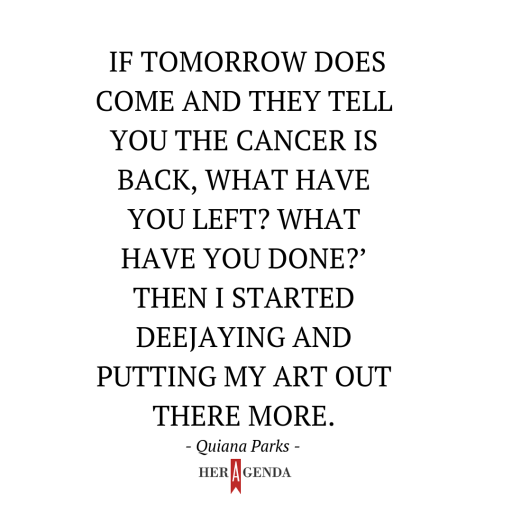 "e if tomorrow does come and they tell you the cancer is back, what have you left? What have you done?’ Then I started deejaying and putting my art out there more.” -Quiana Parka via Her Agenda