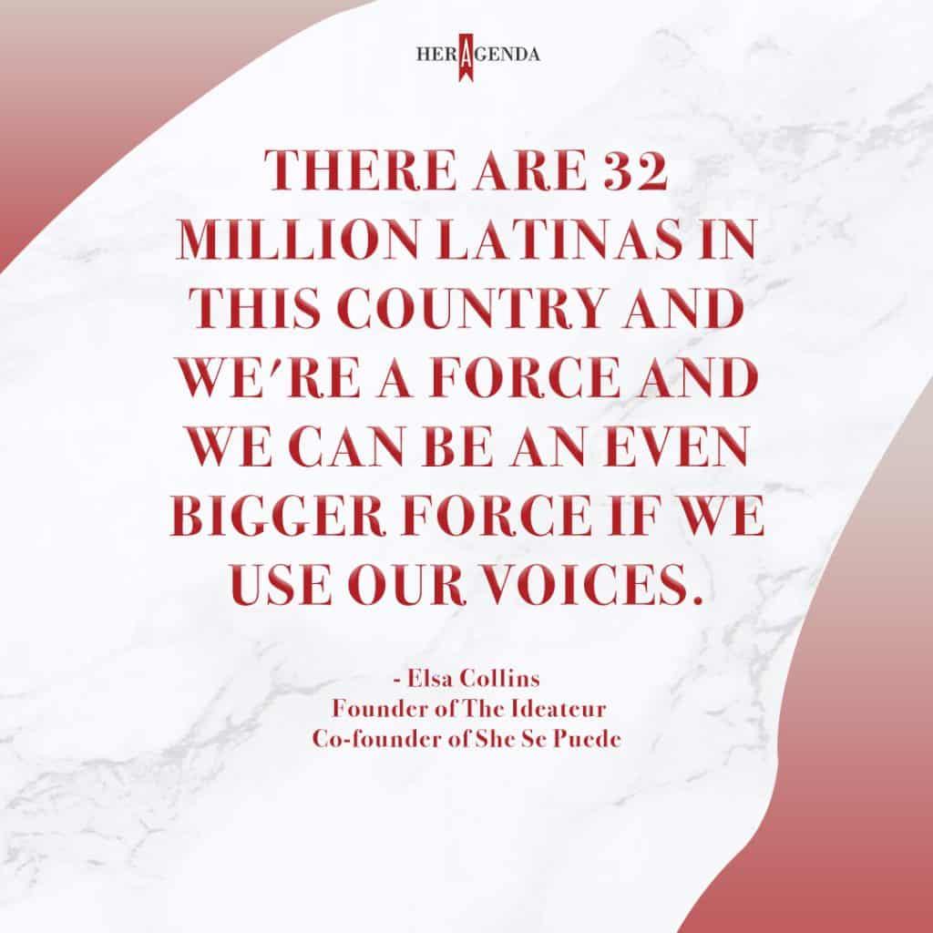 "There are 32 million Latinas in this country and we're a force and we can be an even bigger force if we use our voices." - Elsa Collins via Her Agenda