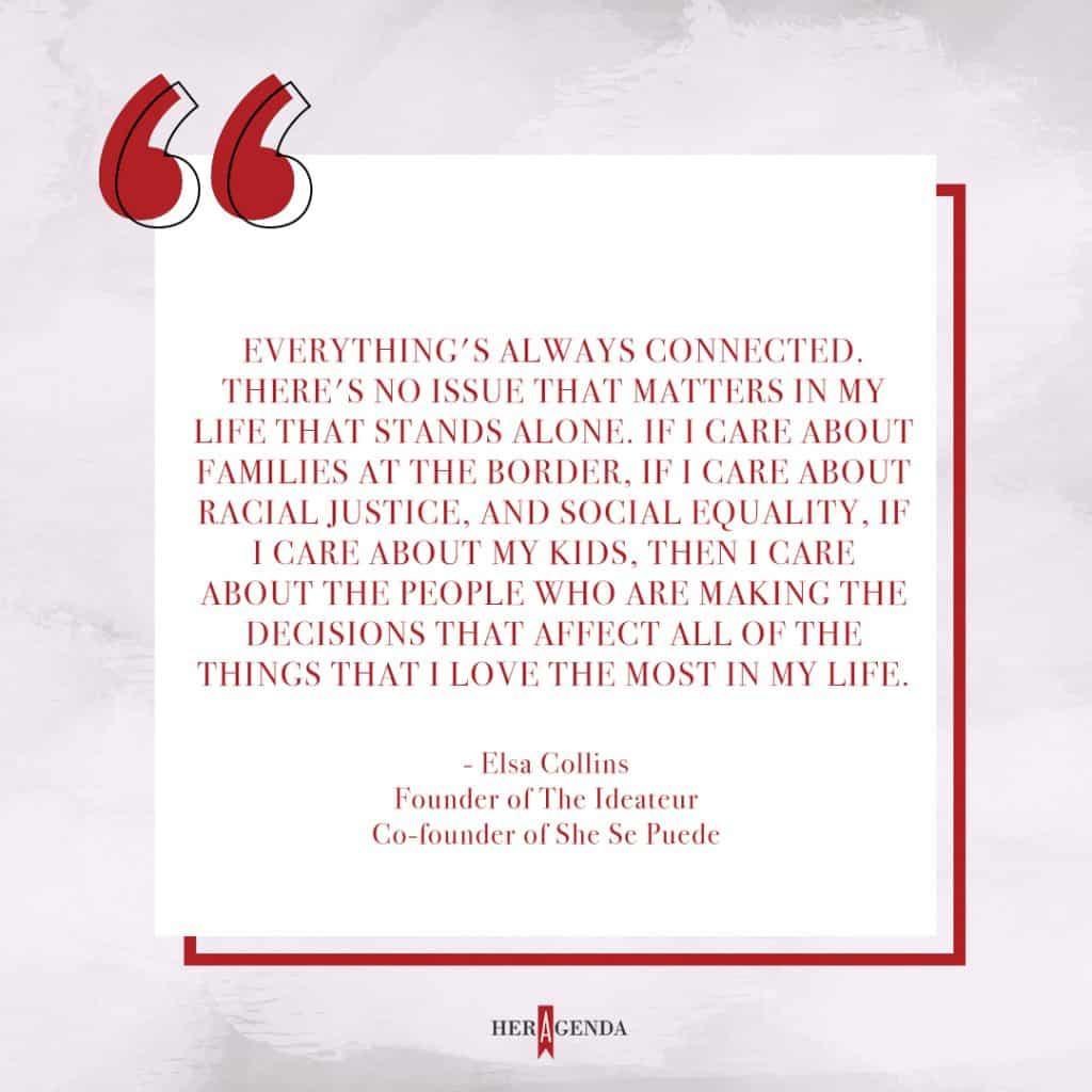 "Everything's always connected. There's no issue that matters in my life that stands alone. If I care about families at the border, if I care about racial justice, and social equality, if I care about my kids, then I care about the people who are making the decisions that affect all of the things that I love the most in my life. Whether or not certain policies or candidates are advocating for those issues and doing it in a way that is supporting or protecting those that are closest to me in my life." - Elsa Collins She Se Puede via Her Agenda