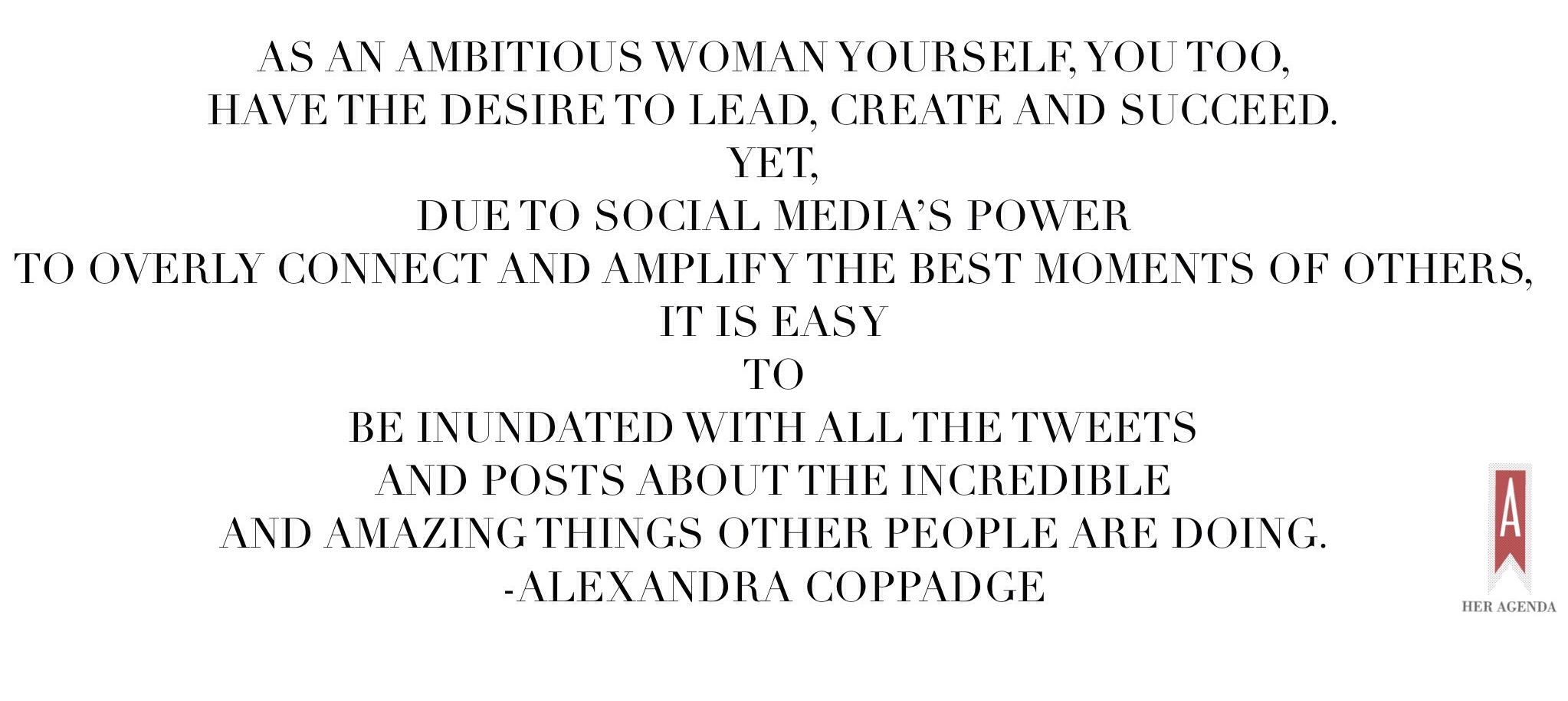 "As an ambitious woman yourself, you too, have the desire to lead, create and succeed. Yet, due to social media’s power to overly connect and amplify the best moments of others, it is easy to be inundated with all the tweets and posts about the incredible and amazing things other people are doing." Alexandra Coppadge via Her Agenda