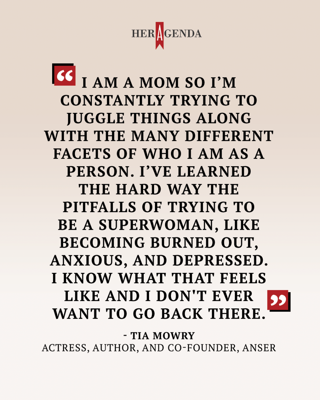 "I am a mom so I’m constantly trying to juggle things [along with] the many different facets of who I am as a person. I’ve learned the hard way [the pitfalls] of trying to be a superwoman, like becoming burned out, anxious, and depressed. I know what that feels like and I don't ever want to go back there..." - Tia Mowry via Her Agenda