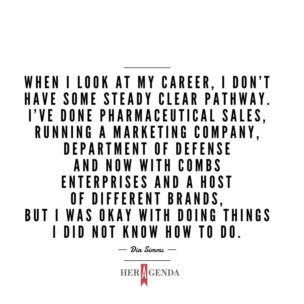 " When I look at my career, I dont have some steady clear pathway. I’ve done pharmaceutical sales, running a marketing company, department of defense and now with Combs Enterprises and a host of different brands, but I was okay with doing things I did not know how to do." -Dia Simms via Her Agenda