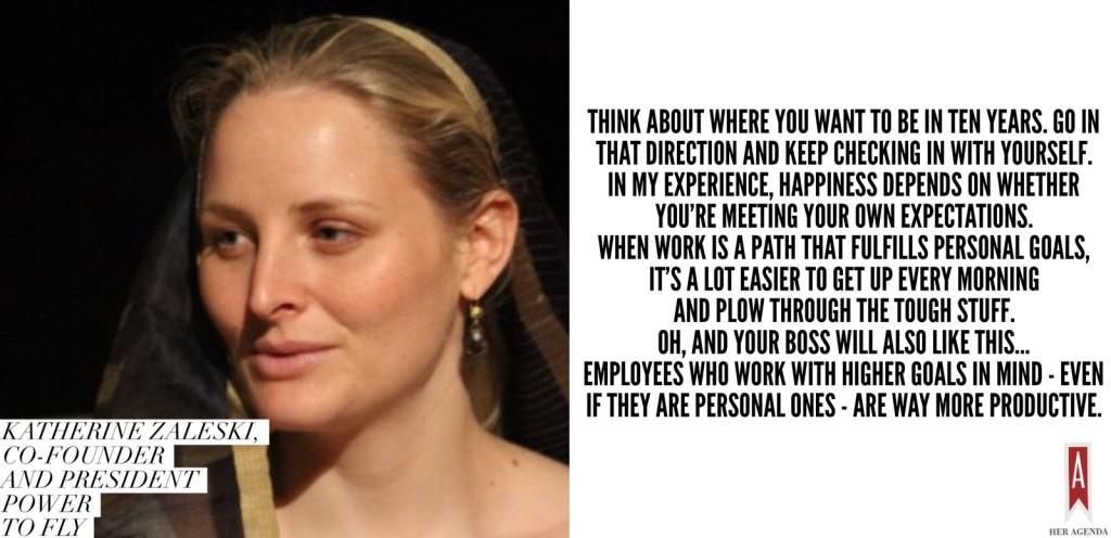 Think about where you want to be in ten years. Go in that direction and keep checking in with yourself.  In my experience, happiness depends on whether you're meeting your own expectations. When work is a path that fulfills personal goals, it's a lot easier to get up every morning and plow through the tough stuff. Oh, and your boss will also like this... Employees who work with higher goals in mind - even if they are personal ones - are way more productive. — Katherine Zaleski via Her Agenda