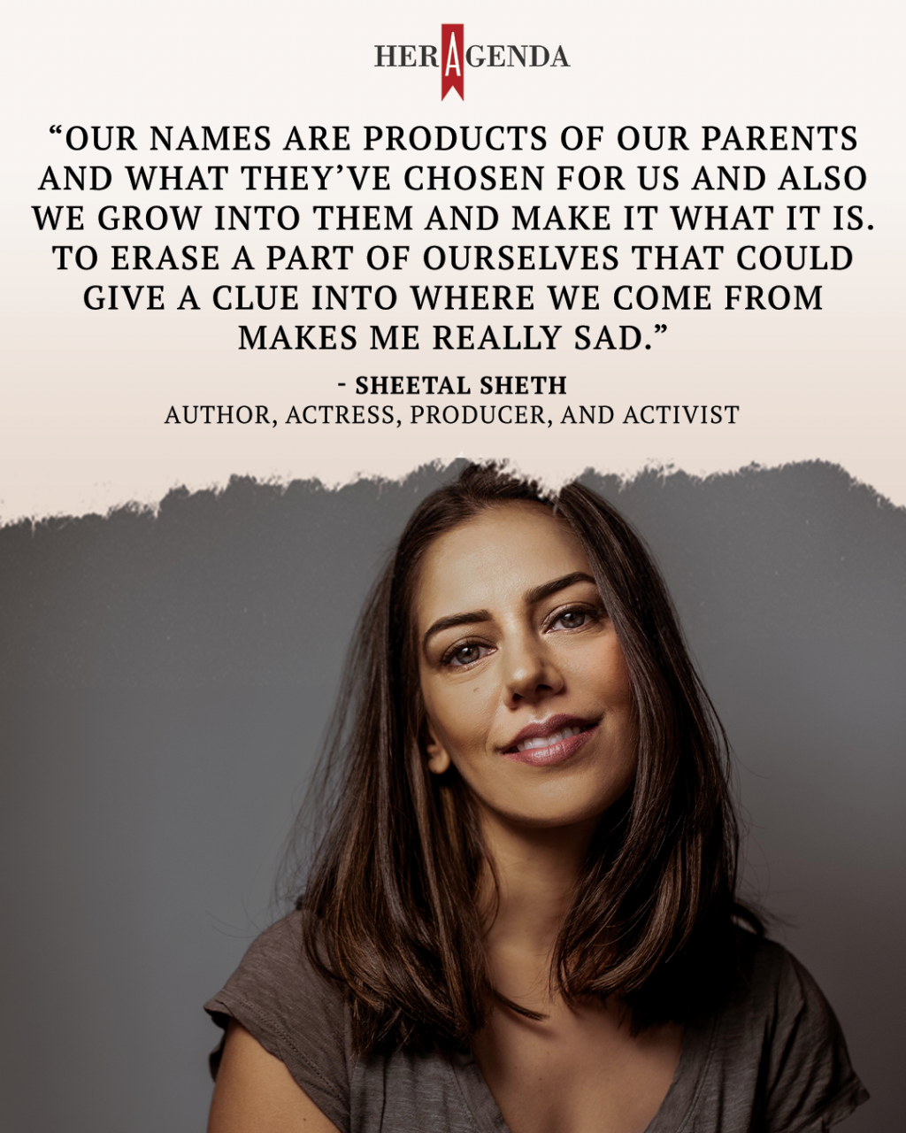 "Our names are products of our parents and what they’ve chosen for us and also we grow into them and make it what it is. To erase a part of ourselves that could give a clue into where we come from makes me really sad." -Sheetal Sheth