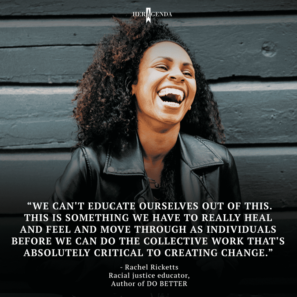 "we can't educate ourselves out of this. This is something we have to really heal and feel and move through as individuals before we can do the collective work that's absolutely critical to creating change." -Rachel Ricketts via Her Agenda