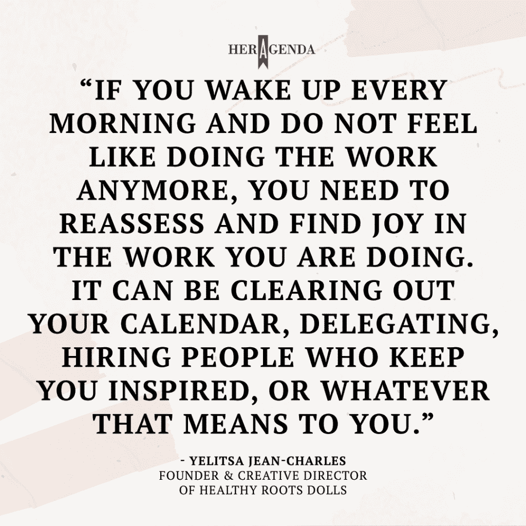 "if you wake up every morning and do not feel like doing the work anymore, you need to reassess and find joy in the work you are doing. It can be clearing out your calendar, delegating, hiring people who keep you inspired, or whatever that means to you." -Yelitsa Jean-Charles