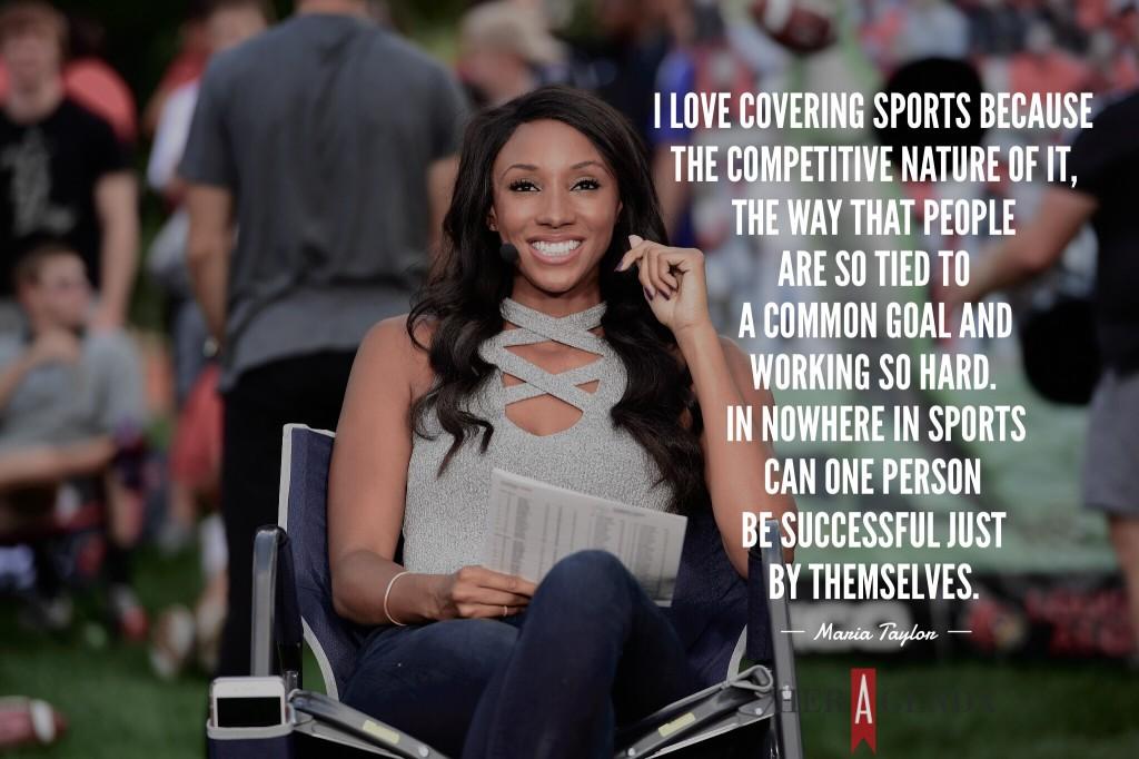 "I love covering sports because the competitive nature of it, the way that people are so tied to a common goal and working so hard. In nowhere in sports can one person be successful just by themselves. " - A Peek Inside Her Agenda: Maria Taylor