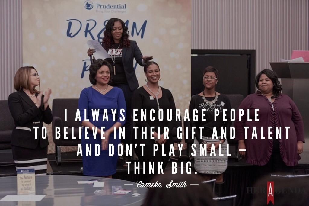 "I always encourage people to believe in their gift and talent and don’t play small — think big." -Cameka Smith via Her Agenda