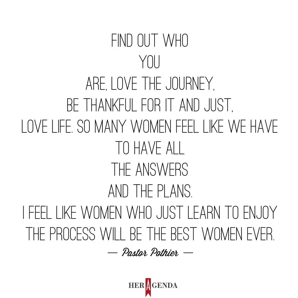 "Find out who you are, love the journey, be thankful for it and just, love life. So many women feel like we have to have all the answers and the plans. I feel like women who just learn to enjoy the process will be the best women ever." 