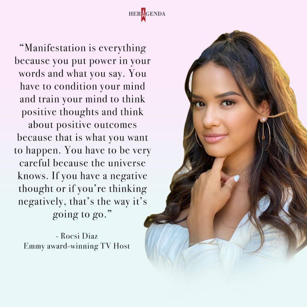 "Manifestation is everything because you put power in your words and what you say. You have to condition your mind and train your mind to think positive thoughts and think about positive outcomes because that is what you want to happen. You have to be very careful because the universe knows. If you have a negative thought or if you’re thinking negatively, that’s the way it’s going to go." - Rocsi Diaz via Her Agenda