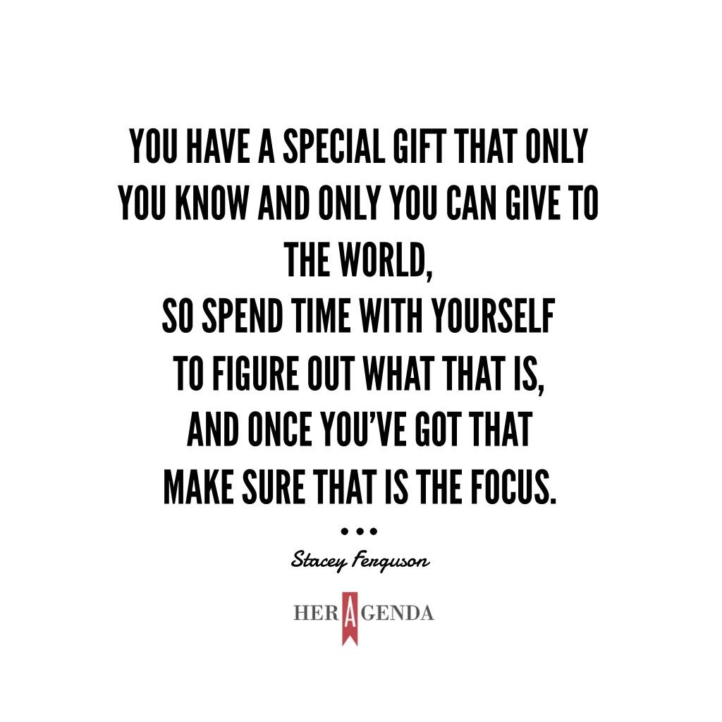 "You have a special gift that only you know and only you can give to the world, so spend time with yourself to figure out what that is, and once you’ve got that make sure that is the focus." - A Peek Inside Her Agenda, Stacey Ferguson