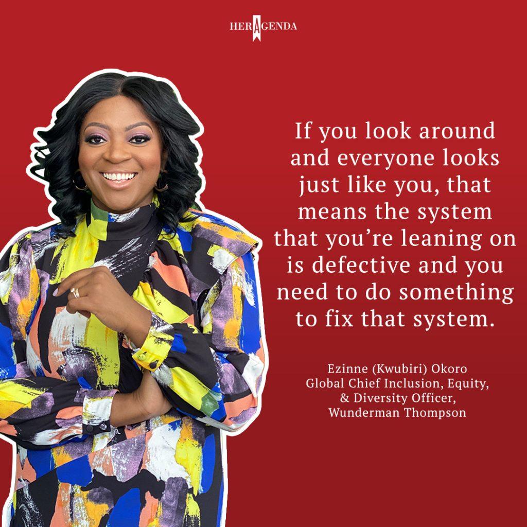 "if you look around and everyone looks just like you, that means the system that you’re leaning on is defective and you need to do something to fix that system." - Ezinne (Kwubiri) Okoro via Her Agenda