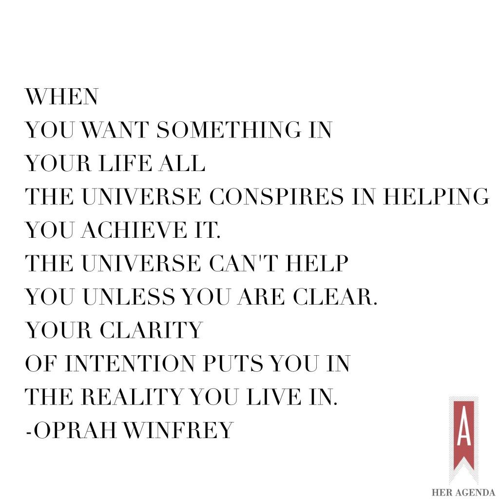 When you want something in your life all the universe conspires in helping you achieve it. The universe can't help you unless you are clear. Your clarity of intention puts you in the reality you live in.