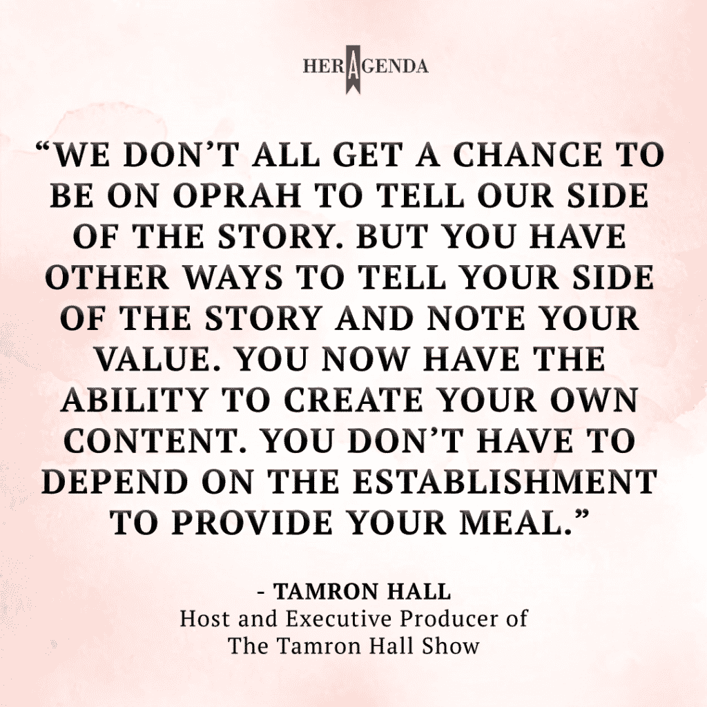 "we don’t all get a chance to be on Oprah to tell our side of the story. But you have other ways to tell your side of the story and note your value. You now have the ability to create your own content. You don’t have to depend on the establishment to provide your meal." - Tamron Hall via Her Agenda